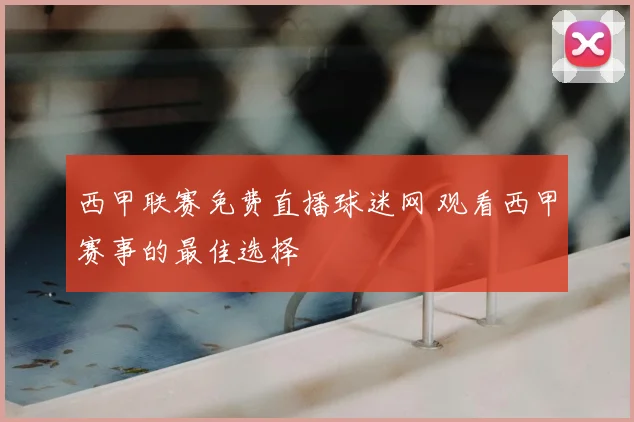 西甲联赛免费直播球迷网 观看西甲赛事的最佳选择